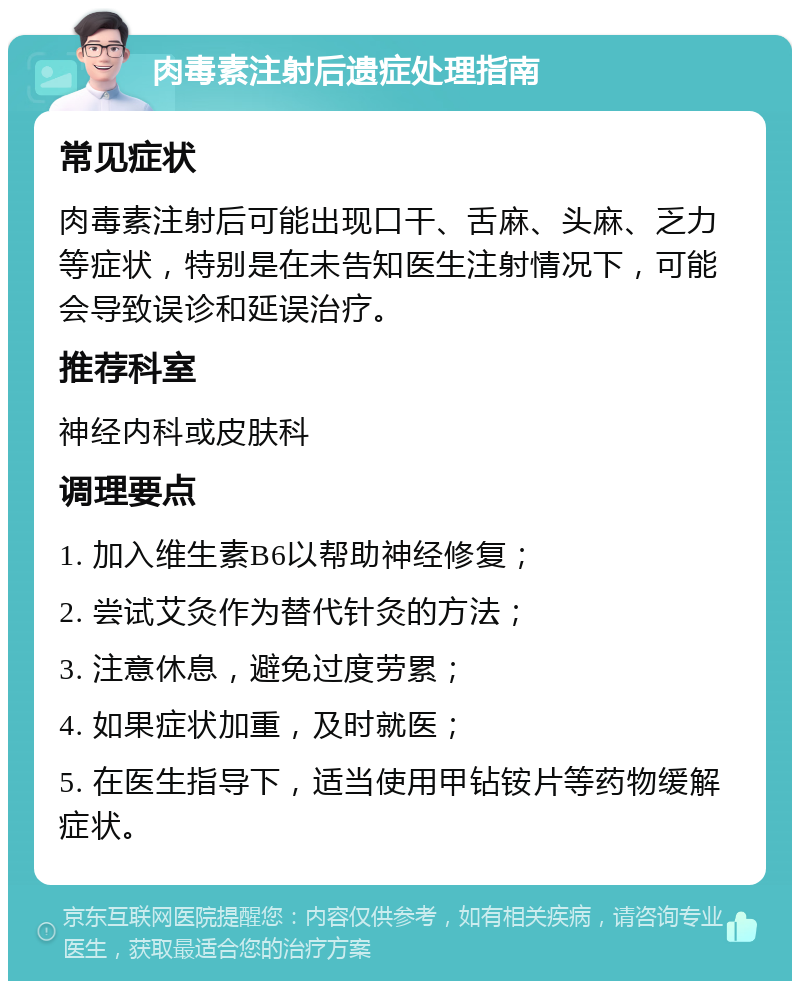 肉毒素注射后遗症处理指南 常见症状 肉毒素注射后可能出现口干、舌麻、头麻、乏力等症状，特别是在未告知医生注射情况下，可能会导致误诊和延误治疗。 推荐科室 神经内科或皮肤科 调理要点 1. 加入维生素B6以帮助神经修复； 2. 尝试艾灸作为替代针灸的方法； 3. 注意休息，避免过度劳累； 4. 如果症状加重，及时就医； 5. 在医生指导下，适当使用甲钻铵片等药物缓解症状。