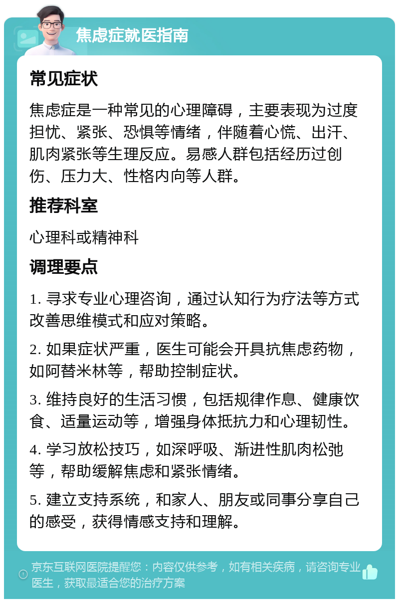 焦虑症就医指南 常见症状 焦虑症是一种常见的心理障碍，主要表现为过度担忧、紧张、恐惧等情绪，伴随着心慌、出汗、肌肉紧张等生理反应。易感人群包括经历过创伤、压力大、性格内向等人群。 推荐科室 心理科或精神科 调理要点 1. 寻求专业心理咨询，通过认知行为疗法等方式改善思维模式和应对策略。 2. 如果症状严重，医生可能会开具抗焦虑药物，如阿替米林等，帮助控制症状。 3. 维持良好的生活习惯，包括规律作息、健康饮食、适量运动等，增强身体抵抗力和心理韧性。 4. 学习放松技巧，如深呼吸、渐进性肌肉松弛等，帮助缓解焦虑和紧张情绪。 5. 建立支持系统，和家人、朋友或同事分享自己的感受，获得情感支持和理解。