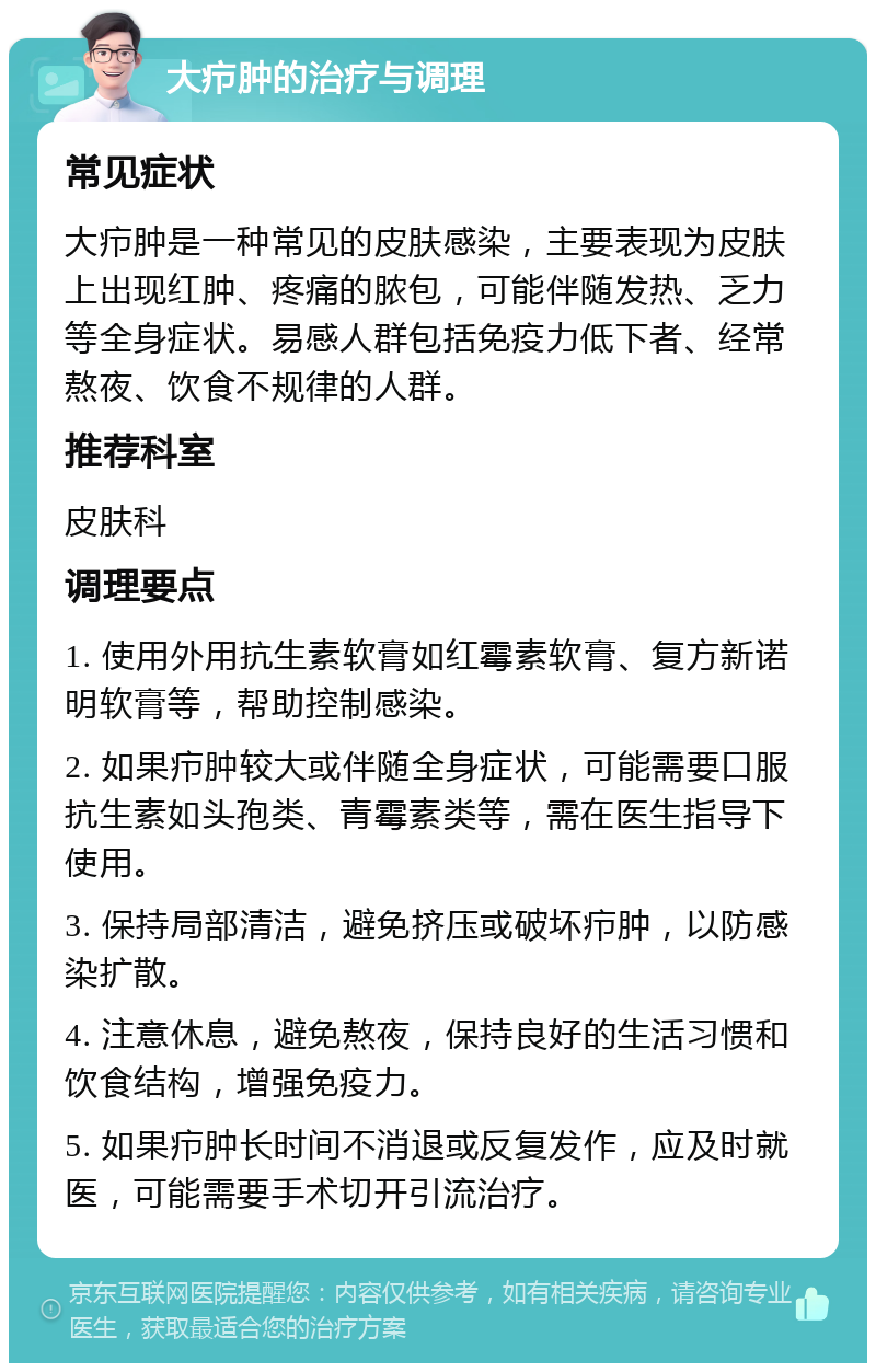 大疖肿的治疗与调理 常见症状 大疖肿是一种常见的皮肤感染，主要表现为皮肤上出现红肿、疼痛的脓包，可能伴随发热、乏力等全身症状。易感人群包括免疫力低下者、经常熬夜、饮食不规律的人群。 推荐科室 皮肤科 调理要点 1. 使用外用抗生素软膏如红霉素软膏、复方新诺明软膏等，帮助控制感染。 2. 如果疖肿较大或伴随全身症状，可能需要口服抗生素如头孢类、青霉素类等，需在医生指导下使用。 3. 保持局部清洁，避免挤压或破坏疖肿，以防感染扩散。 4. 注意休息，避免熬夜，保持良好的生活习惯和饮食结构，增强免疫力。 5. 如果疖肿长时间不消退或反复发作，应及时就医，可能需要手术切开引流治疗。