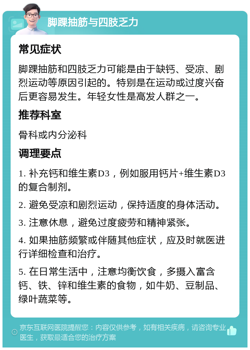 脚踝抽筋与四肢乏力 常见症状 脚踝抽筋和四肢乏力可能是由于缺钙、受凉、剧烈运动等原因引起的。特别是在运动或过度兴奋后更容易发生。年轻女性是高发人群之一。 推荐科室 骨科或内分泌科 调理要点 1. 补充钙和维生素D3，例如服用钙片+维生素D3的复合制剂。 2. 避免受凉和剧烈运动，保持适度的身体活动。 3. 注意休息，避免过度疲劳和精神紧张。 4. 如果抽筋频繁或伴随其他症状，应及时就医进行详细检查和治疗。 5. 在日常生活中，注意均衡饮食，多摄入富含钙、铁、锌和维生素的食物，如牛奶、豆制品、绿叶蔬菜等。