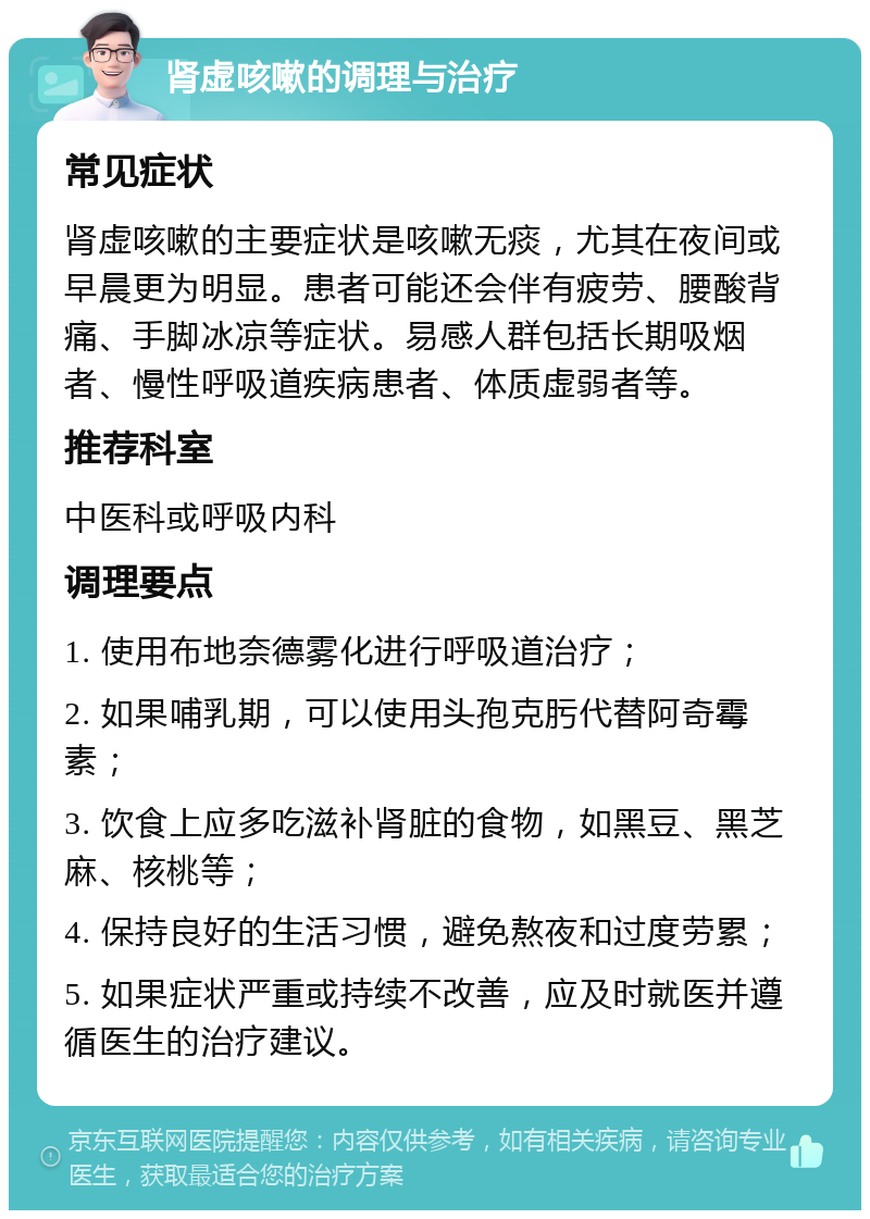 肾虚咳嗽的调理与治疗 常见症状 肾虚咳嗽的主要症状是咳嗽无痰，尤其在夜间或早晨更为明显。患者可能还会伴有疲劳、腰酸背痛、手脚冰凉等症状。易感人群包括长期吸烟者、慢性呼吸道疾病患者、体质虚弱者等。 推荐科室 中医科或呼吸内科 调理要点 1. 使用布地奈德雾化进行呼吸道治疗； 2. 如果哺乳期，可以使用头孢克肟代替阿奇霉素； 3. 饮食上应多吃滋补肾脏的食物，如黑豆、黑芝麻、核桃等； 4. 保持良好的生活习惯，避免熬夜和过度劳累； 5. 如果症状严重或持续不改善，应及时就医并遵循医生的治疗建议。