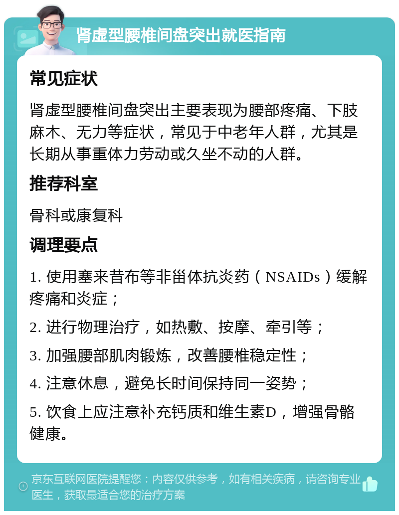 肾虚型腰椎间盘突出就医指南 常见症状 肾虚型腰椎间盘突出主要表现为腰部疼痛、下肢麻木、无力等症状，常见于中老年人群，尤其是长期从事重体力劳动或久坐不动的人群。 推荐科室 骨科或康复科 调理要点 1. 使用塞来昔布等非甾体抗炎药（NSAIDs）缓解疼痛和炎症； 2. 进行物理治疗，如热敷、按摩、牵引等； 3. 加强腰部肌肉锻炼，改善腰椎稳定性； 4. 注意休息，避免长时间保持同一姿势； 5. 饮食上应注意补充钙质和维生素D，增强骨骼健康。