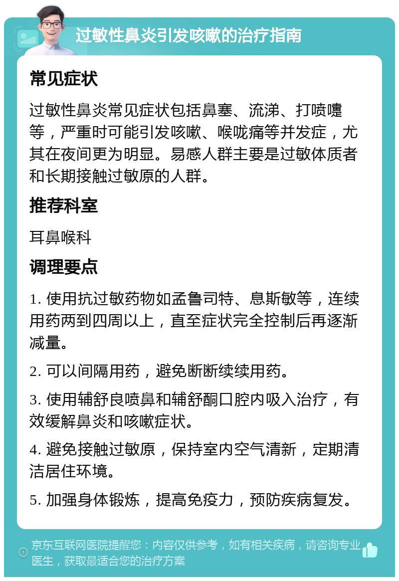 过敏性鼻炎引发咳嗽的治疗指南 常见症状 过敏性鼻炎常见症状包括鼻塞、流涕、打喷嚏等，严重时可能引发咳嗽、喉咙痛等并发症，尤其在夜间更为明显。易感人群主要是过敏体质者和长期接触过敏原的人群。 推荐科室 耳鼻喉科 调理要点 1. 使用抗过敏药物如孟鲁司特、息斯敏等，连续用药两到四周以上，直至症状完全控制后再逐渐减量。 2. 可以间隔用药，避免断断续续用药。 3. 使用辅舒良喷鼻和辅舒酮口腔内吸入治疗，有效缓解鼻炎和咳嗽症状。 4. 避免接触过敏原，保持室内空气清新，定期清洁居住环境。 5. 加强身体锻炼，提高免疫力，预防疾病复发。