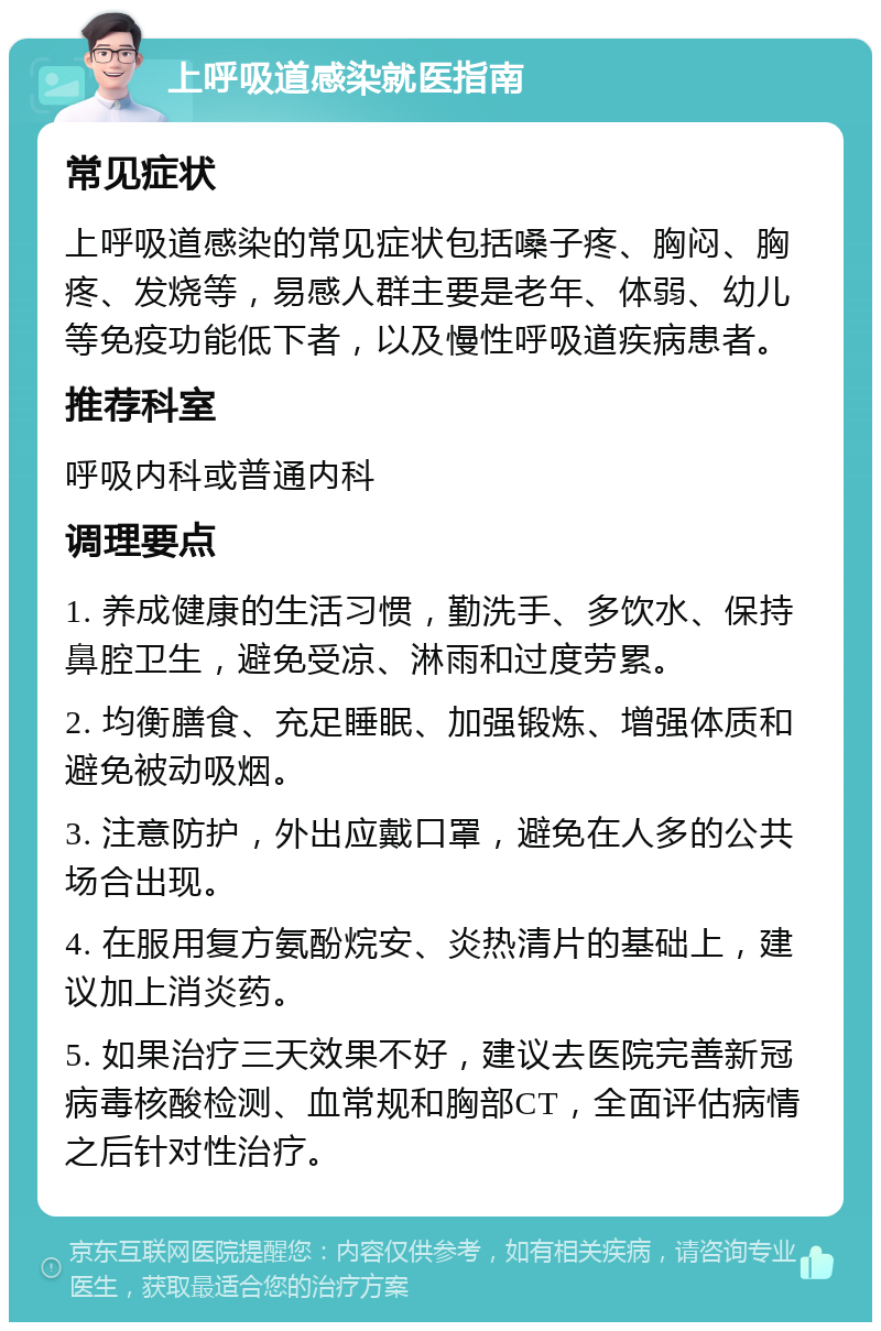 上呼吸道感染就医指南 常见症状 上呼吸道感染的常见症状包括嗓子疼、胸闷、胸疼、发烧等，易感人群主要是老年、体弱、幼儿等免疫功能低下者，以及慢性呼吸道疾病患者。 推荐科室 呼吸内科或普通内科 调理要点 1. 养成健康的生活习惯，勤洗手、多饮水、保持鼻腔卫生，避免受凉、淋雨和过度劳累。 2. 均衡膳食、充足睡眠、加强锻炼、增强体质和避免被动吸烟。 3. 注意防护，外出应戴口罩，避免在人多的公共场合出现。 4. 在服用复方氨酚烷安、炎热清片的基础上，建议加上消炎药。 5. 如果治疗三天效果不好，建议去医院完善新冠病毒核酸检测、血常规和胸部CT，全面评估病情之后针对性治疗。