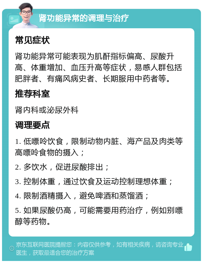 肾功能异常的调理与治疗 常见症状 肾功能异常可能表现为肌酐指标偏高、尿酸升高、体重增加、血压升高等症状，易感人群包括肥胖者、有痛风病史者、长期服用中药者等。 推荐科室 肾内科或泌尿外科 调理要点 1. 低嘌呤饮食，限制动物内脏、海产品及肉类等高嘌呤食物的摄入； 2. 多饮水，促进尿酸排出； 3. 控制体重，通过饮食及运动控制理想体重； 4. 限制酒精摄入，避免啤酒和蒸馏酒； 5. 如果尿酸仍高，可能需要用药治疗，例如别嘌醇等药物。