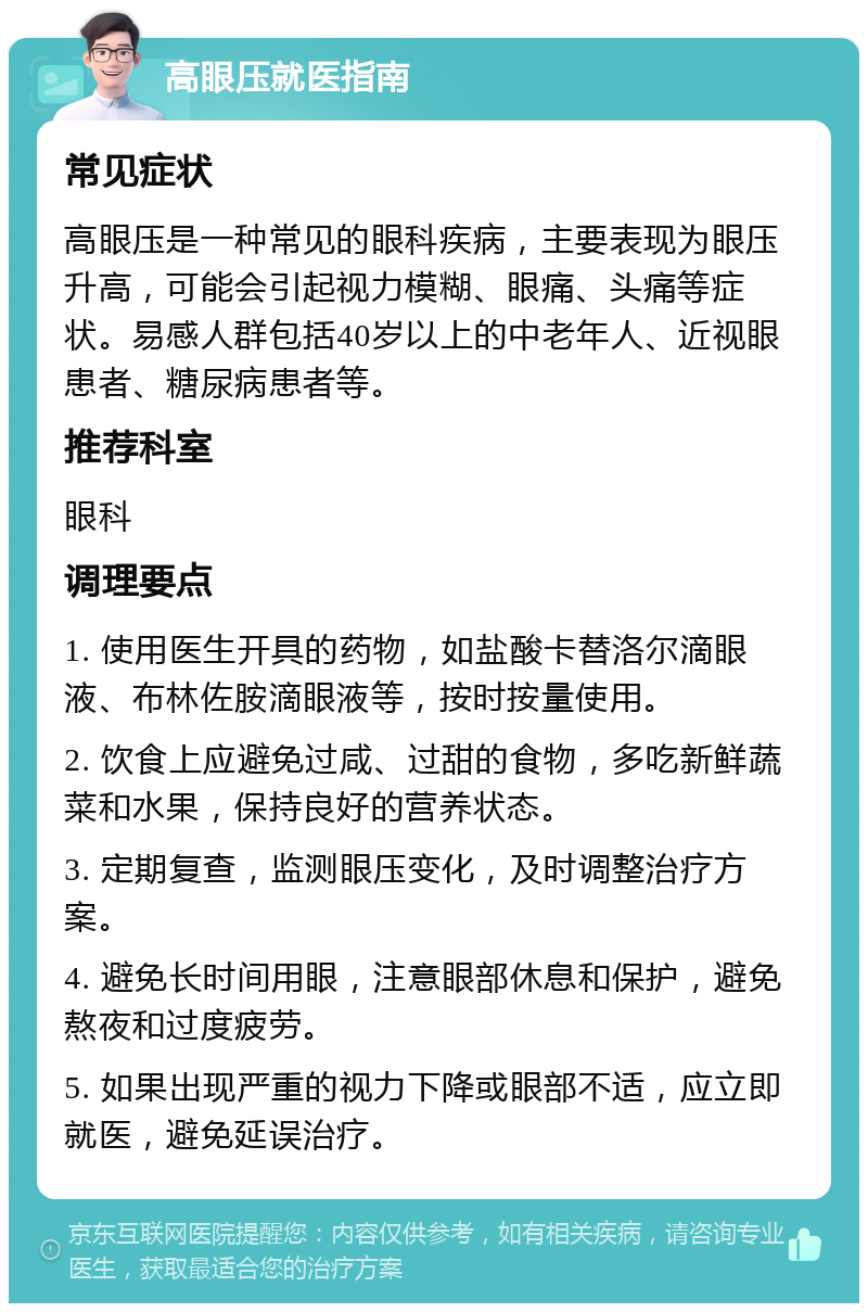 高眼压就医指南 常见症状 高眼压是一种常见的眼科疾病，主要表现为眼压升高，可能会引起视力模糊、眼痛、头痛等症状。易感人群包括40岁以上的中老年人、近视眼患者、糖尿病患者等。 推荐科室 眼科 调理要点 1. 使用医生开具的药物，如盐酸卡替洛尔滴眼液、布林佐胺滴眼液等，按时按量使用。 2. 饮食上应避免过咸、过甜的食物，多吃新鲜蔬菜和水果，保持良好的营养状态。 3. 定期复查，监测眼压变化，及时调整治疗方案。 4. 避免长时间用眼，注意眼部休息和保护，避免熬夜和过度疲劳。 5. 如果出现严重的视力下降或眼部不适，应立即就医，避免延误治疗。