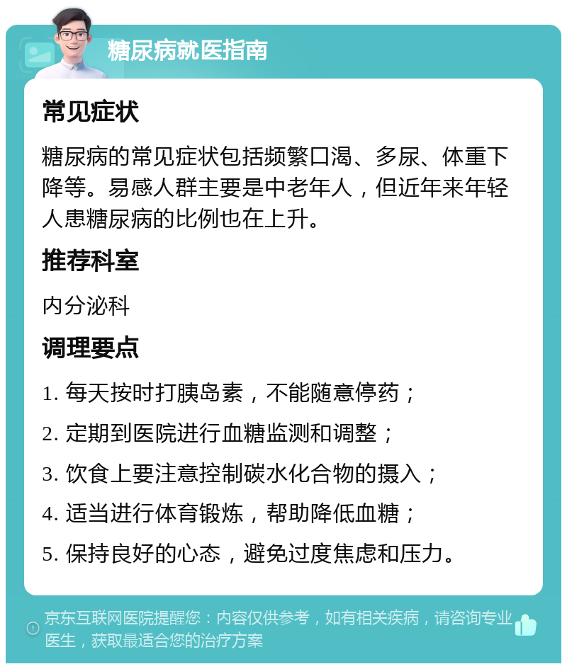 糖尿病就医指南 常见症状 糖尿病的常见症状包括频繁口渴、多尿、体重下降等。易感人群主要是中老年人，但近年来年轻人患糖尿病的比例也在上升。 推荐科室 内分泌科 调理要点 1. 每天按时打胰岛素，不能随意停药； 2. 定期到医院进行血糖监测和调整； 3. 饮食上要注意控制碳水化合物的摄入； 4. 适当进行体育锻炼，帮助降低血糖； 5. 保持良好的心态，避免过度焦虑和压力。