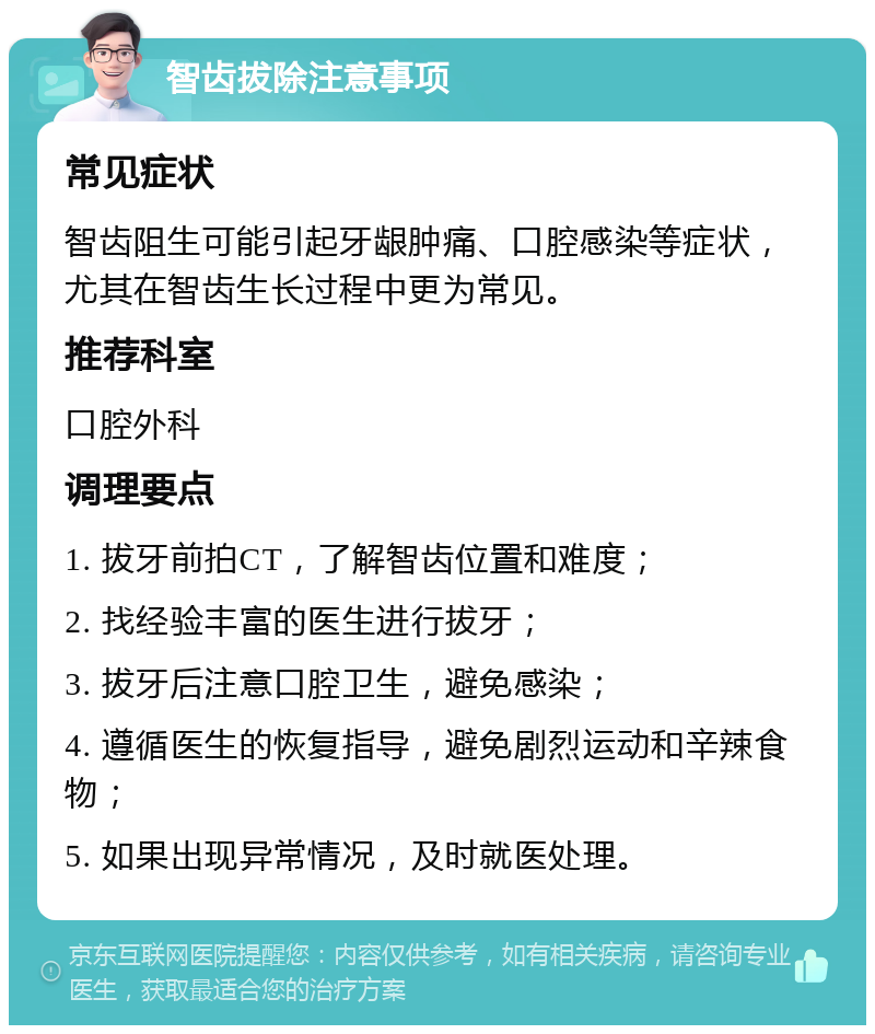 智齿拔除注意事项 常见症状 智齿阻生可能引起牙龈肿痛、口腔感染等症状，尤其在智齿生长过程中更为常见。 推荐科室 口腔外科 调理要点 1. 拔牙前拍CT，了解智齿位置和难度； 2. 找经验丰富的医生进行拔牙； 3. 拔牙后注意口腔卫生，避免感染； 4. 遵循医生的恢复指导，避免剧烈运动和辛辣食物； 5. 如果出现异常情况，及时就医处理。