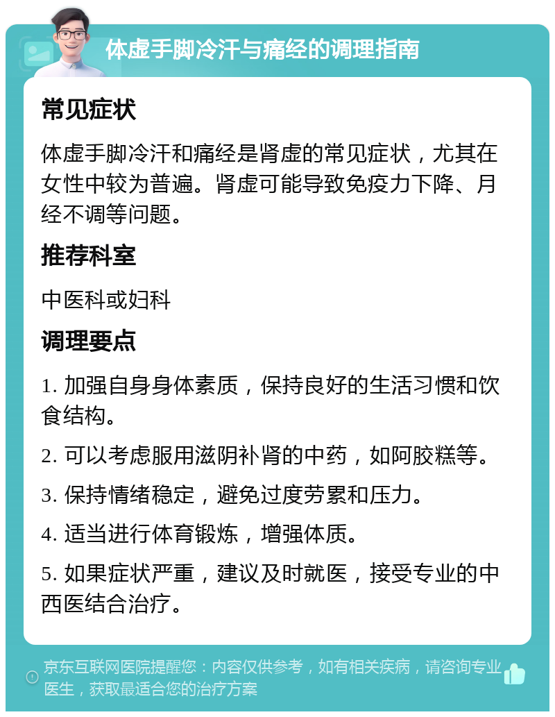 体虚手脚冷汗与痛经的调理指南 常见症状 体虚手脚冷汗和痛经是肾虚的常见症状，尤其在女性中较为普遍。肾虚可能导致免疫力下降、月经不调等问题。 推荐科室 中医科或妇科 调理要点 1. 加强自身身体素质，保持良好的生活习惯和饮食结构。 2. 可以考虑服用滋阴补肾的中药，如阿胶糕等。 3. 保持情绪稳定，避免过度劳累和压力。 4. 适当进行体育锻炼，增强体质。 5. 如果症状严重，建议及时就医，接受专业的中西医结合治疗。