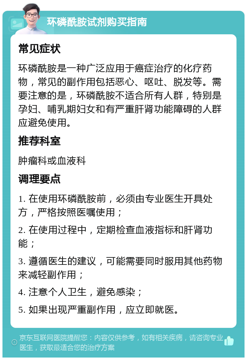 环磷酰胺试剂购买指南 常见症状 环磷酰胺是一种广泛应用于癌症治疗的化疗药物，常见的副作用包括恶心、呕吐、脱发等。需要注意的是，环磷酰胺不适合所有人群，特别是孕妇、哺乳期妇女和有严重肝肾功能障碍的人群应避免使用。 推荐科室 肿瘤科或血液科 调理要点 1. 在使用环磷酰胺前，必须由专业医生开具处方，严格按照医嘱使用； 2. 在使用过程中，定期检查血液指标和肝肾功能； 3. 遵循医生的建议，可能需要同时服用其他药物来减轻副作用； 4. 注意个人卫生，避免感染； 5. 如果出现严重副作用，应立即就医。