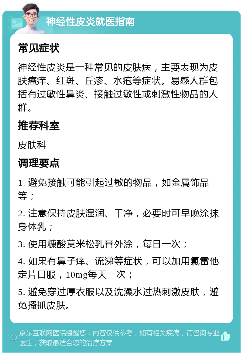 神经性皮炎就医指南 常见症状 神经性皮炎是一种常见的皮肤病，主要表现为皮肤瘙痒、红斑、丘疹、水疱等症状。易感人群包括有过敏性鼻炎、接触过敏性或刺激性物品的人群。 推荐科室 皮肤科 调理要点 1. 避免接触可能引起过敏的物品，如金属饰品等； 2. 注意保持皮肤湿润、干净，必要时可早晚涂抹身体乳； 3. 使用糠酸莫米松乳膏外涂，每日一次； 4. 如果有鼻子痒、流涕等症状，可以加用氯雷他定片口服，10mg每天一次； 5. 避免穿过厚衣服以及洗澡水过热刺激皮肤，避免搔抓皮肤。