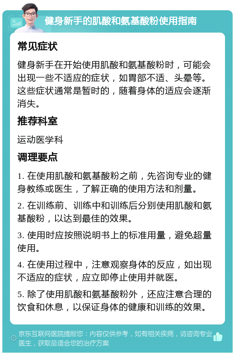 健身新手的肌酸和氨基酸粉使用指南 常见症状 健身新手在开始使用肌酸和氨基酸粉时，可能会出现一些不适应的症状，如胃部不适、头晕等。这些症状通常是暂时的，随着身体的适应会逐渐消失。 推荐科室 运动医学科 调理要点 1. 在使用肌酸和氨基酸粉之前，先咨询专业的健身教练或医生，了解正确的使用方法和剂量。 2. 在训练前、训练中和训练后分别使用肌酸和氨基酸粉，以达到最佳的效果。 3. 使用时应按照说明书上的标准用量，避免超量使用。 4. 在使用过程中，注意观察身体的反应，如出现不适应的症状，应立即停止使用并就医。 5. 除了使用肌酸和氨基酸粉外，还应注意合理的饮食和休息，以保证身体的健康和训练的效果。