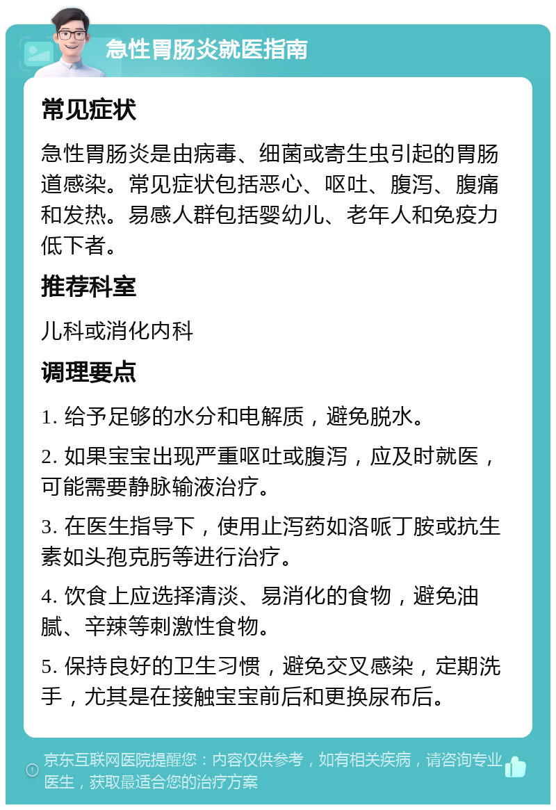 急性胃肠炎就医指南 常见症状 急性胃肠炎是由病毒、细菌或寄生虫引起的胃肠道感染。常见症状包括恶心、呕吐、腹泻、腹痛和发热。易感人群包括婴幼儿、老年人和免疫力低下者。 推荐科室 儿科或消化内科 调理要点 1. 给予足够的水分和电解质，避免脱水。 2. 如果宝宝出现严重呕吐或腹泻，应及时就医，可能需要静脉输液治疗。 3. 在医生指导下，使用止泻药如洛哌丁胺或抗生素如头孢克肟等进行治疗。 4. 饮食上应选择清淡、易消化的食物，避免油腻、辛辣等刺激性食物。 5. 保持良好的卫生习惯，避免交叉感染，定期洗手，尤其是在接触宝宝前后和更换尿布后。