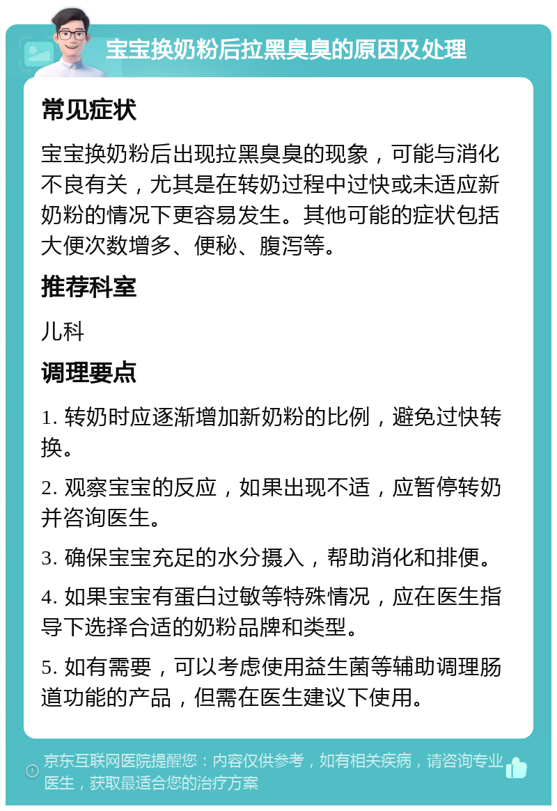 宝宝换奶粉后拉黑臭臭的原因及处理 常见症状 宝宝换奶粉后出现拉黑臭臭的现象，可能与消化不良有关，尤其是在转奶过程中过快或未适应新奶粉的情况下更容易发生。其他可能的症状包括大便次数增多、便秘、腹泻等。 推荐科室 儿科 调理要点 1. 转奶时应逐渐增加新奶粉的比例，避免过快转换。 2. 观察宝宝的反应，如果出现不适，应暂停转奶并咨询医生。 3. 确保宝宝充足的水分摄入，帮助消化和排便。 4. 如果宝宝有蛋白过敏等特殊情况，应在医生指导下选择合适的奶粉品牌和类型。 5. 如有需要，可以考虑使用益生菌等辅助调理肠道功能的产品，但需在医生建议下使用。