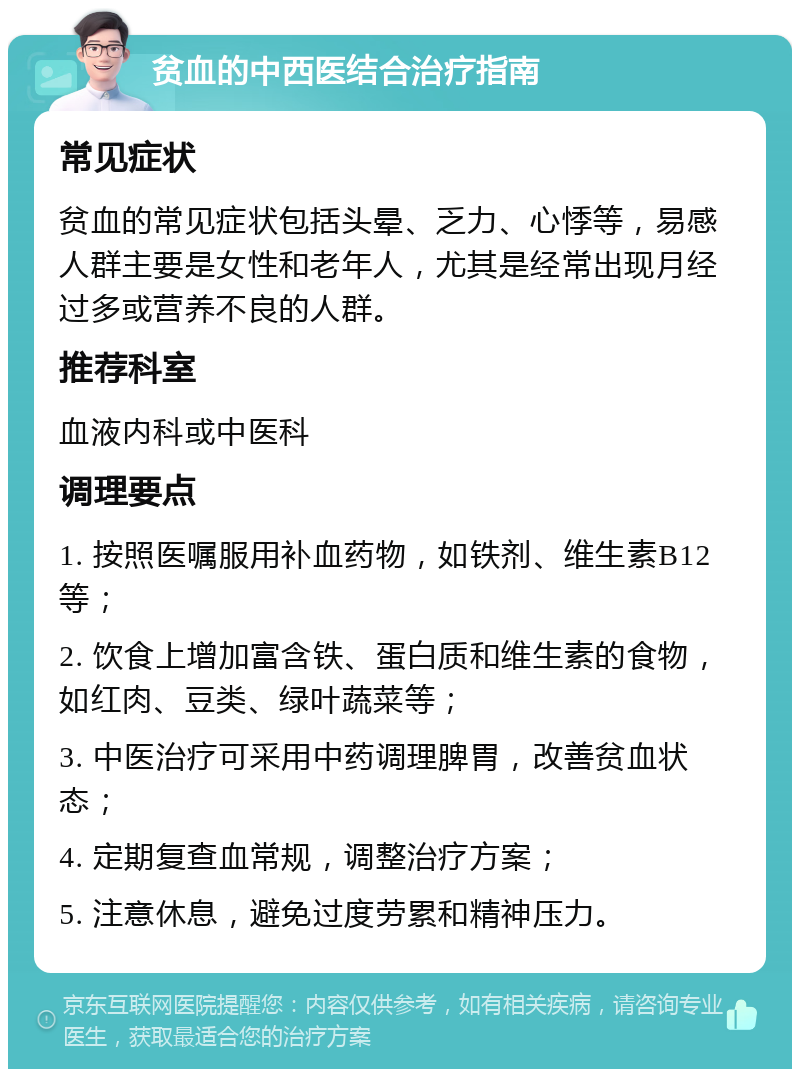 贫血的中西医结合治疗指南 常见症状 贫血的常见症状包括头晕、乏力、心悸等，易感人群主要是女性和老年人，尤其是经常出现月经过多或营养不良的人群。 推荐科室 血液内科或中医科 调理要点 1. 按照医嘱服用补血药物，如铁剂、维生素B12等； 2. 饮食上增加富含铁、蛋白质和维生素的食物，如红肉、豆类、绿叶蔬菜等； 3. 中医治疗可采用中药调理脾胃，改善贫血状态； 4. 定期复查血常规，调整治疗方案； 5. 注意休息，避免过度劳累和精神压力。