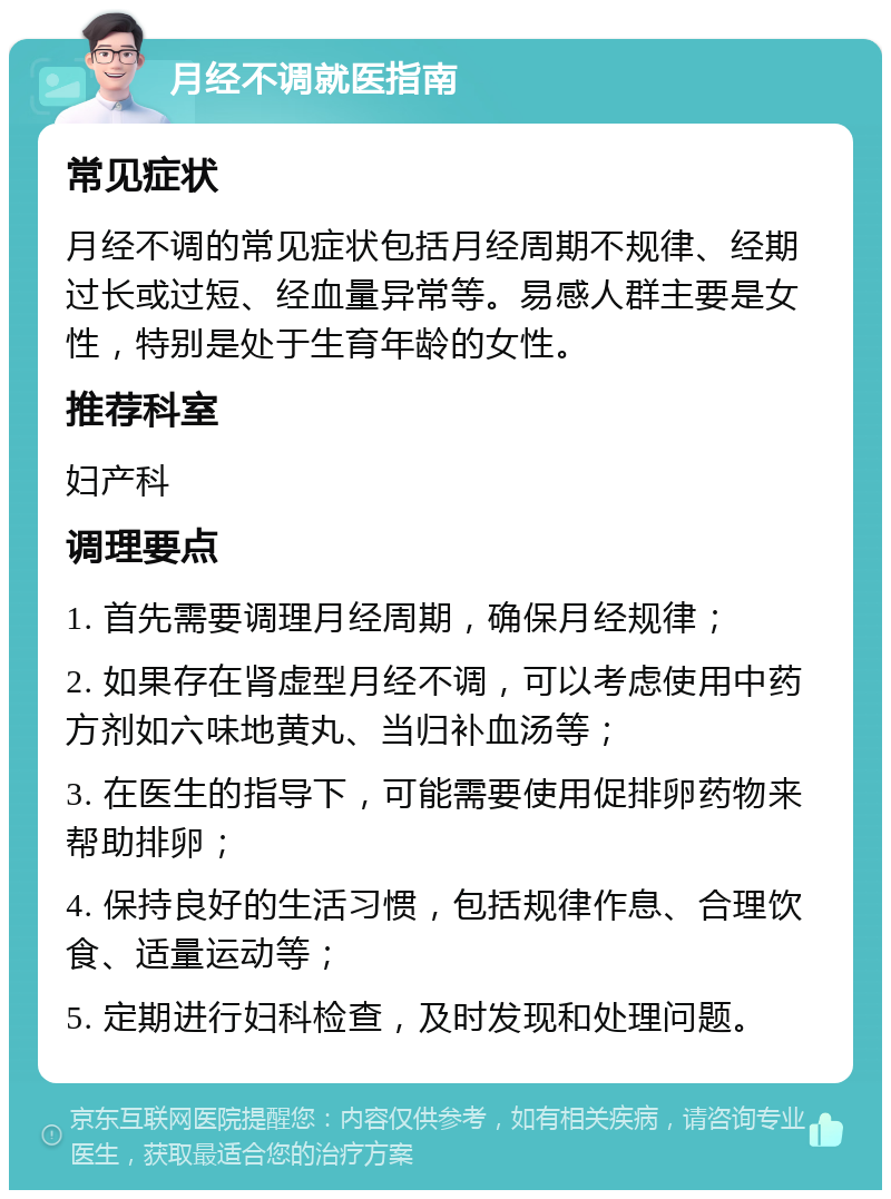 月经不调就医指南 常见症状 月经不调的常见症状包括月经周期不规律、经期过长或过短、经血量异常等。易感人群主要是女性，特别是处于生育年龄的女性。 推荐科室 妇产科 调理要点 1. 首先需要调理月经周期，确保月经规律； 2. 如果存在肾虚型月经不调，可以考虑使用中药方剂如六味地黄丸、当归补血汤等； 3. 在医生的指导下，可能需要使用促排卵药物来帮助排卵； 4. 保持良好的生活习惯，包括规律作息、合理饮食、适量运动等； 5. 定期进行妇科检查，及时发现和处理问题。