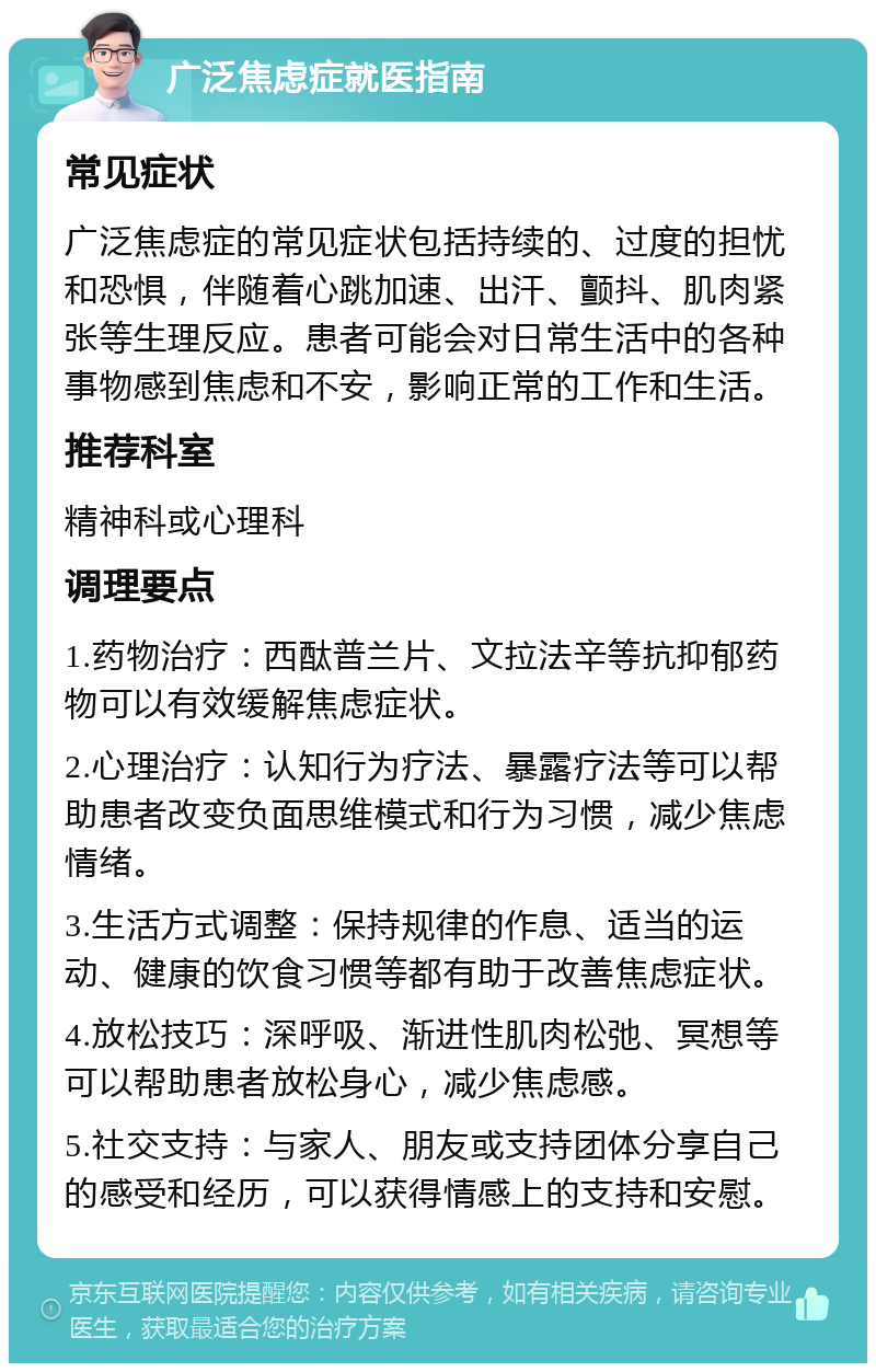 广泛焦虑症就医指南 常见症状 广泛焦虑症的常见症状包括持续的、过度的担忧和恐惧，伴随着心跳加速、出汗、颤抖、肌肉紧张等生理反应。患者可能会对日常生活中的各种事物感到焦虑和不安，影响正常的工作和生活。 推荐科室 精神科或心理科 调理要点 1.药物治疗：西酞普兰片、文拉法辛等抗抑郁药物可以有效缓解焦虑症状。 2.心理治疗：认知行为疗法、暴露疗法等可以帮助患者改变负面思维模式和行为习惯，减少焦虑情绪。 3.生活方式调整：保持规律的作息、适当的运动、健康的饮食习惯等都有助于改善焦虑症状。 4.放松技巧：深呼吸、渐进性肌肉松弛、冥想等可以帮助患者放松身心，减少焦虑感。 5.社交支持：与家人、朋友或支持团体分享自己的感受和经历，可以获得情感上的支持和安慰。