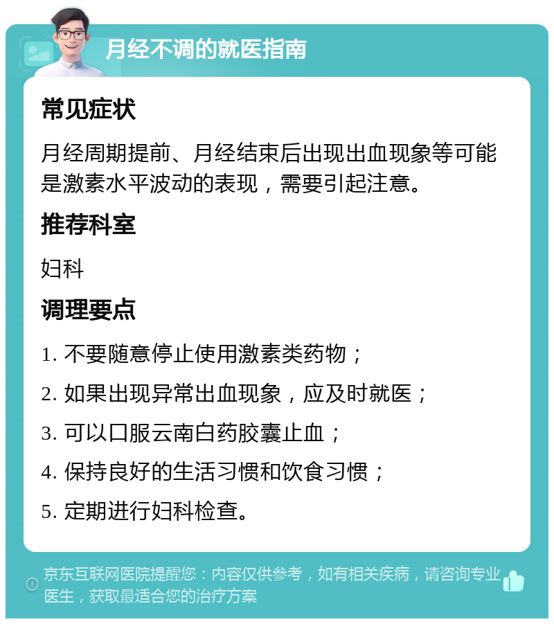 月经不调的就医指南 常见症状 月经周期提前、月经结束后出现出血现象等可能是激素水平波动的表现，需要引起注意。 推荐科室 妇科 调理要点 1. 不要随意停止使用激素类药物； 2. 如果出现异常出血现象，应及时就医； 3. 可以口服云南白药胶囊止血； 4. 保持良好的生活习惯和饮食习惯； 5. 定期进行妇科检查。