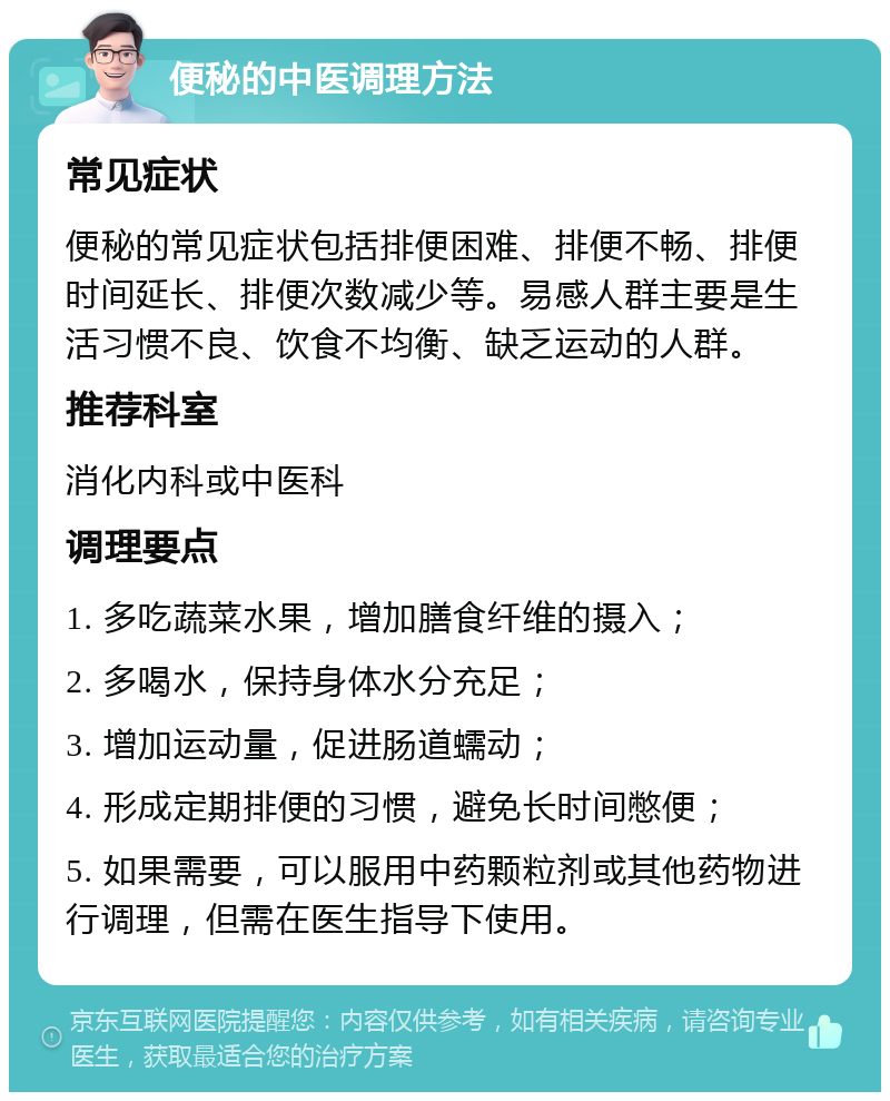 便秘的中医调理方法 常见症状 便秘的常见症状包括排便困难、排便不畅、排便时间延长、排便次数减少等。易感人群主要是生活习惯不良、饮食不均衡、缺乏运动的人群。 推荐科室 消化内科或中医科 调理要点 1. 多吃蔬菜水果，增加膳食纤维的摄入； 2. 多喝水，保持身体水分充足； 3. 增加运动量，促进肠道蠕动； 4. 形成定期排便的习惯，避免长时间憋便； 5. 如果需要，可以服用中药颗粒剂或其他药物进行调理，但需在医生指导下使用。