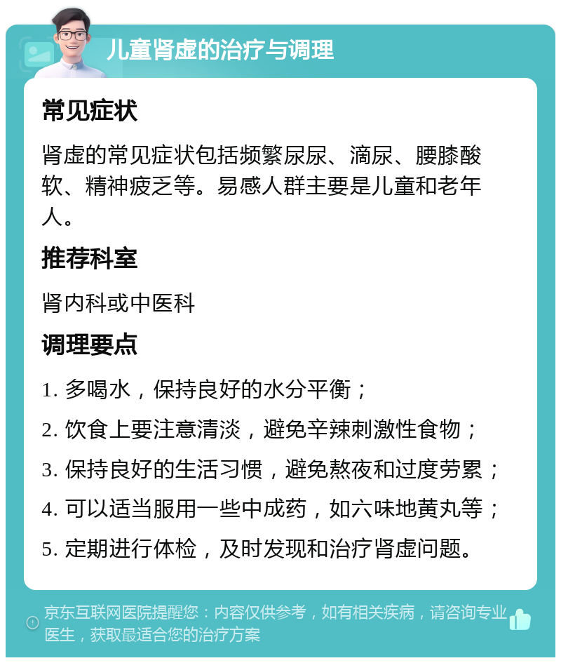 儿童肾虚的治疗与调理 常见症状 肾虚的常见症状包括频繁尿尿、滴尿、腰膝酸软、精神疲乏等。易感人群主要是儿童和老年人。 推荐科室 肾内科或中医科 调理要点 1. 多喝水，保持良好的水分平衡； 2. 饮食上要注意清淡，避免辛辣刺激性食物； 3. 保持良好的生活习惯，避免熬夜和过度劳累； 4. 可以适当服用一些中成药，如六味地黄丸等； 5. 定期进行体检，及时发现和治疗肾虚问题。