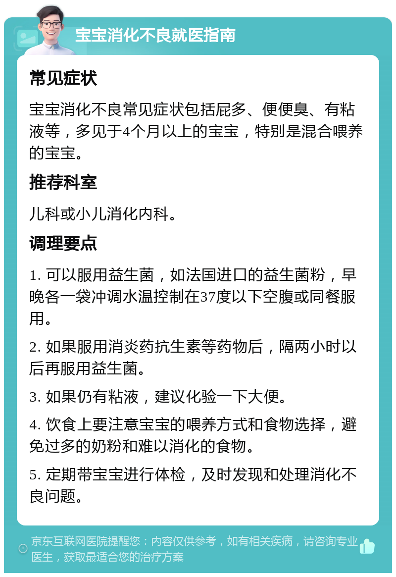 宝宝消化不良就医指南 常见症状 宝宝消化不良常见症状包括屁多、便便臭、有粘液等，多见于4个月以上的宝宝，特别是混合喂养的宝宝。 推荐科室 儿科或小儿消化内科。 调理要点 1. 可以服用益生菌，如法国进口的益生菌粉，早晚各一袋冲调水温控制在37度以下空腹或同餐服用。 2. 如果服用消炎药抗生素等药物后，隔两小时以后再服用益生菌。 3. 如果仍有粘液，建议化验一下大便。 4. 饮食上要注意宝宝的喂养方式和食物选择，避免过多的奶粉和难以消化的食物。 5. 定期带宝宝进行体检，及时发现和处理消化不良问题。