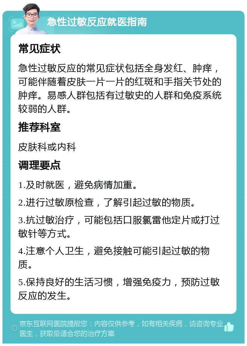 急性过敏反应就医指南 常见症状 急性过敏反应的常见症状包括全身发红、肿痒，可能伴随着皮肤一片一片的红斑和手指关节处的肿痒。易感人群包括有过敏史的人群和免疫系统较弱的人群。 推荐科室 皮肤科或内科 调理要点 1.及时就医，避免病情加重。 2.进行过敏原检查，了解引起过敏的物质。 3.抗过敏治疗，可能包括口服氯雷他定片或打过敏针等方式。 4.注意个人卫生，避免接触可能引起过敏的物质。 5.保持良好的生活习惯，增强免疫力，预防过敏反应的发生。