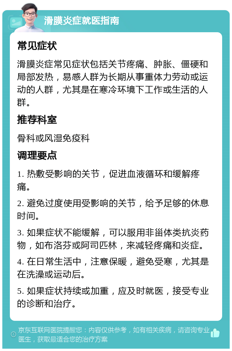 滑膜炎症就医指南 常见症状 滑膜炎症常见症状包括关节疼痛、肿胀、僵硬和局部发热，易感人群为长期从事重体力劳动或运动的人群，尤其是在寒冷环境下工作或生活的人群。 推荐科室 骨科或风湿免疫科 调理要点 1. 热敷受影响的关节，促进血液循环和缓解疼痛。 2. 避免过度使用受影响的关节，给予足够的休息时间。 3. 如果症状不能缓解，可以服用非甾体类抗炎药物，如布洛芬或阿司匹林，来减轻疼痛和炎症。 4. 在日常生活中，注意保暖，避免受寒，尤其是在洗澡或运动后。 5. 如果症状持续或加重，应及时就医，接受专业的诊断和治疗。