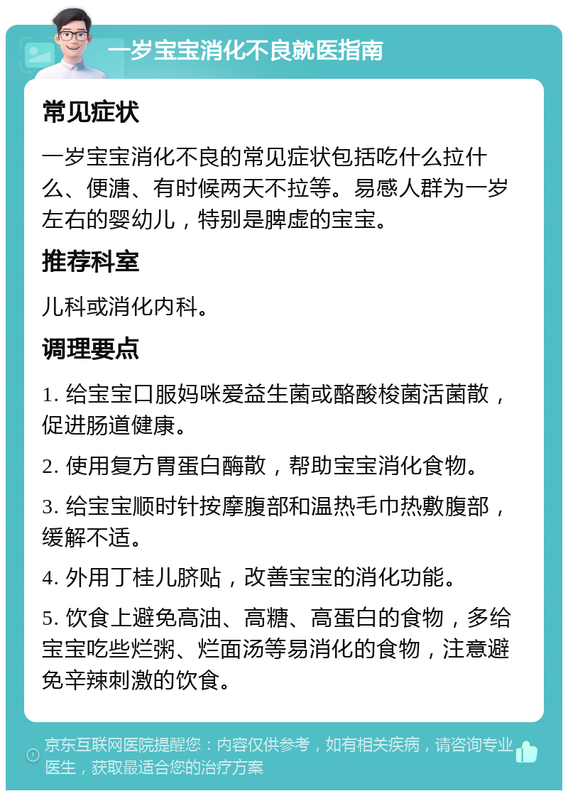 一岁宝宝消化不良就医指南 常见症状 一岁宝宝消化不良的常见症状包括吃什么拉什么、便溏、有时候两天不拉等。易感人群为一岁左右的婴幼儿，特别是脾虚的宝宝。 推荐科室 儿科或消化内科。 调理要点 1. 给宝宝口服妈咪爱益生菌或酪酸梭菌活菌散，促进肠道健康。 2. 使用复方胃蛋白酶散，帮助宝宝消化食物。 3. 给宝宝顺时针按摩腹部和温热毛巾热敷腹部，缓解不适。 4. 外用丁桂儿脐贴，改善宝宝的消化功能。 5. 饮食上避免高油、高糖、高蛋白的食物，多给宝宝吃些烂粥、烂面汤等易消化的食物，注意避免辛辣刺激的饮食。