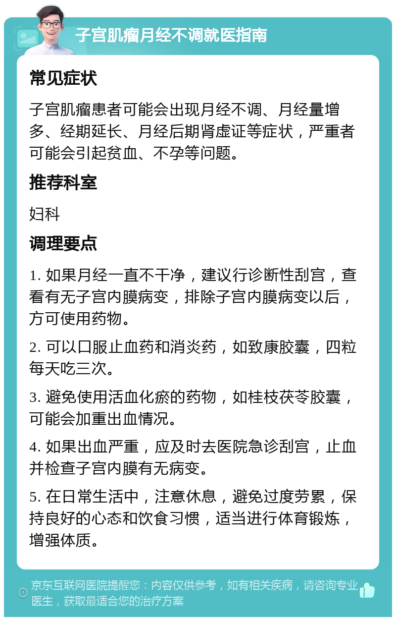 子宫肌瘤月经不调就医指南 常见症状 子宫肌瘤患者可能会出现月经不调、月经量增多、经期延长、月经后期肾虚证等症状，严重者可能会引起贫血、不孕等问题。 推荐科室 妇科 调理要点 1. 如果月经一直不干净，建议行诊断性刮宫，查看有无子宫内膜病变，排除子宫内膜病变以后，方可使用药物。 2. 可以口服止血药和消炎药，如致康胶囊，四粒每天吃三次。 3. 避免使用活血化瘀的药物，如桂枝茯苓胶囊，可能会加重出血情况。 4. 如果出血严重，应及时去医院急诊刮宫，止血并检查子宫内膜有无病变。 5. 在日常生活中，注意休息，避免过度劳累，保持良好的心态和饮食习惯，适当进行体育锻炼，增强体质。