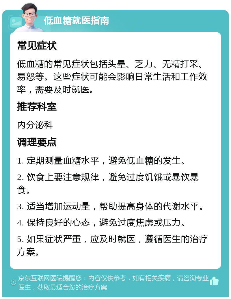 低血糖就医指南 常见症状 低血糖的常见症状包括头晕、乏力、无精打采、易怒等。这些症状可能会影响日常生活和工作效率，需要及时就医。 推荐科室 内分泌科 调理要点 1. 定期测量血糖水平，避免低血糖的发生。 2. 饮食上要注意规律，避免过度饥饿或暴饮暴食。 3. 适当增加运动量，帮助提高身体的代谢水平。 4. 保持良好的心态，避免过度焦虑或压力。 5. 如果症状严重，应及时就医，遵循医生的治疗方案。