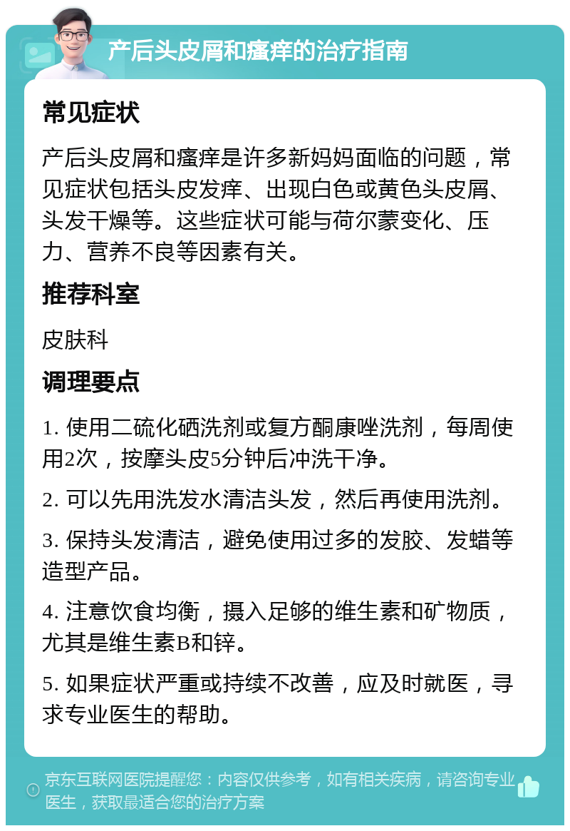 产后头皮屑和瘙痒的治疗指南 常见症状 产后头皮屑和瘙痒是许多新妈妈面临的问题，常见症状包括头皮发痒、出现白色或黄色头皮屑、头发干燥等。这些症状可能与荷尔蒙变化、压力、营养不良等因素有关。 推荐科室 皮肤科 调理要点 1. 使用二硫化硒洗剂或复方酮康唑洗剂，每周使用2次，按摩头皮5分钟后冲洗干净。 2. 可以先用洗发水清洁头发，然后再使用洗剂。 3. 保持头发清洁，避免使用过多的发胶、发蜡等造型产品。 4. 注意饮食均衡，摄入足够的维生素和矿物质，尤其是维生素B和锌。 5. 如果症状严重或持续不改善，应及时就医，寻求专业医生的帮助。