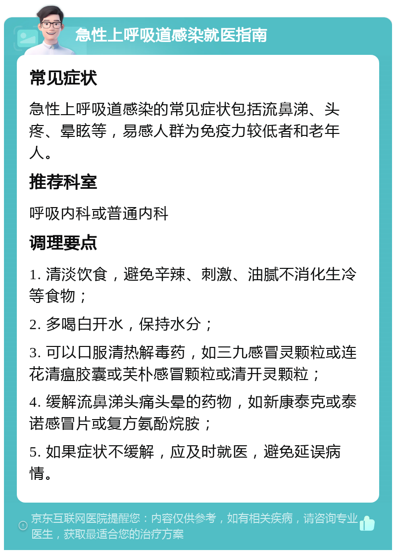 急性上呼吸道感染就医指南 常见症状 急性上呼吸道感染的常见症状包括流鼻涕、头疼、晕眩等，易感人群为免疫力较低者和老年人。 推荐科室 呼吸内科或普通内科 调理要点 1. 清淡饮食，避免辛辣、刺激、油腻不消化生冷等食物； 2. 多喝白开水，保持水分； 3. 可以口服清热解毒药，如三九感冒灵颗粒或连花清瘟胶囊或芙朴感冒颗粒或清开灵颗粒； 4. 缓解流鼻涕头痛头晕的药物，如新康泰克或泰诺感冒片或复方氨酚烷胺； 5. 如果症状不缓解，应及时就医，避免延误病情。