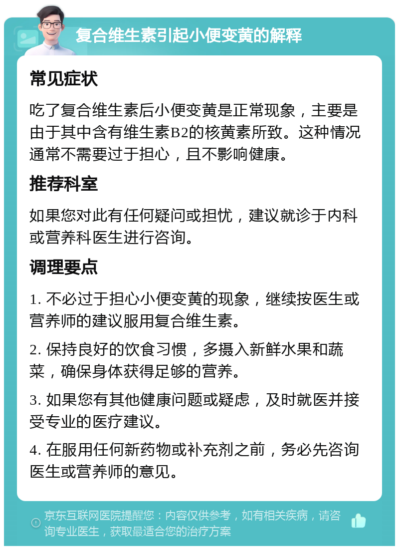 复合维生素引起小便变黄的解释 常见症状 吃了复合维生素后小便变黄是正常现象，主要是由于其中含有维生素B2的核黄素所致。这种情况通常不需要过于担心，且不影响健康。 推荐科室 如果您对此有任何疑问或担忧，建议就诊于内科或营养科医生进行咨询。 调理要点 1. 不必过于担心小便变黄的现象，继续按医生或营养师的建议服用复合维生素。 2. 保持良好的饮食习惯，多摄入新鲜水果和蔬菜，确保身体获得足够的营养。 3. 如果您有其他健康问题或疑虑，及时就医并接受专业的医疗建议。 4. 在服用任何新药物或补充剂之前，务必先咨询医生或营养师的意见。