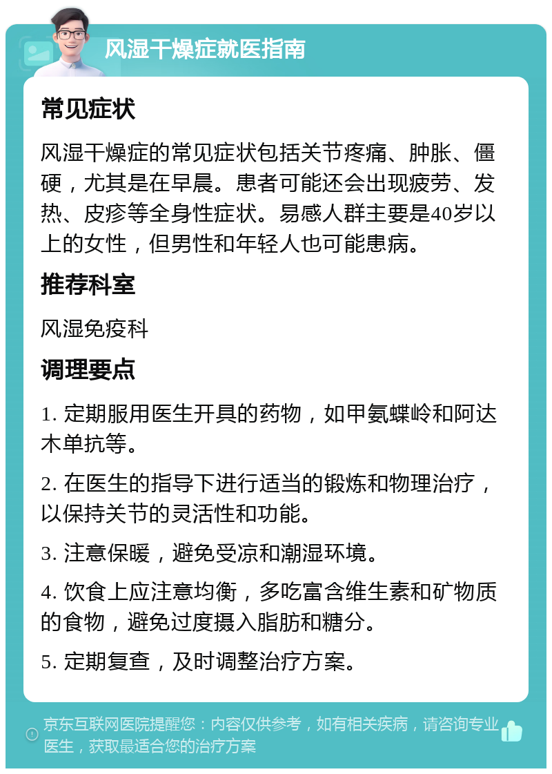 风湿干燥症就医指南 常见症状 风湿干燥症的常见症状包括关节疼痛、肿胀、僵硬，尤其是在早晨。患者可能还会出现疲劳、发热、皮疹等全身性症状。易感人群主要是40岁以上的女性，但男性和年轻人也可能患病。 推荐科室 风湿免疫科 调理要点 1. 定期服用医生开具的药物，如甲氨蝶岭和阿达木单抗等。 2. 在医生的指导下进行适当的锻炼和物理治疗，以保持关节的灵活性和功能。 3. 注意保暖，避免受凉和潮湿环境。 4. 饮食上应注意均衡，多吃富含维生素和矿物质的食物，避免过度摄入脂肪和糖分。 5. 定期复查，及时调整治疗方案。