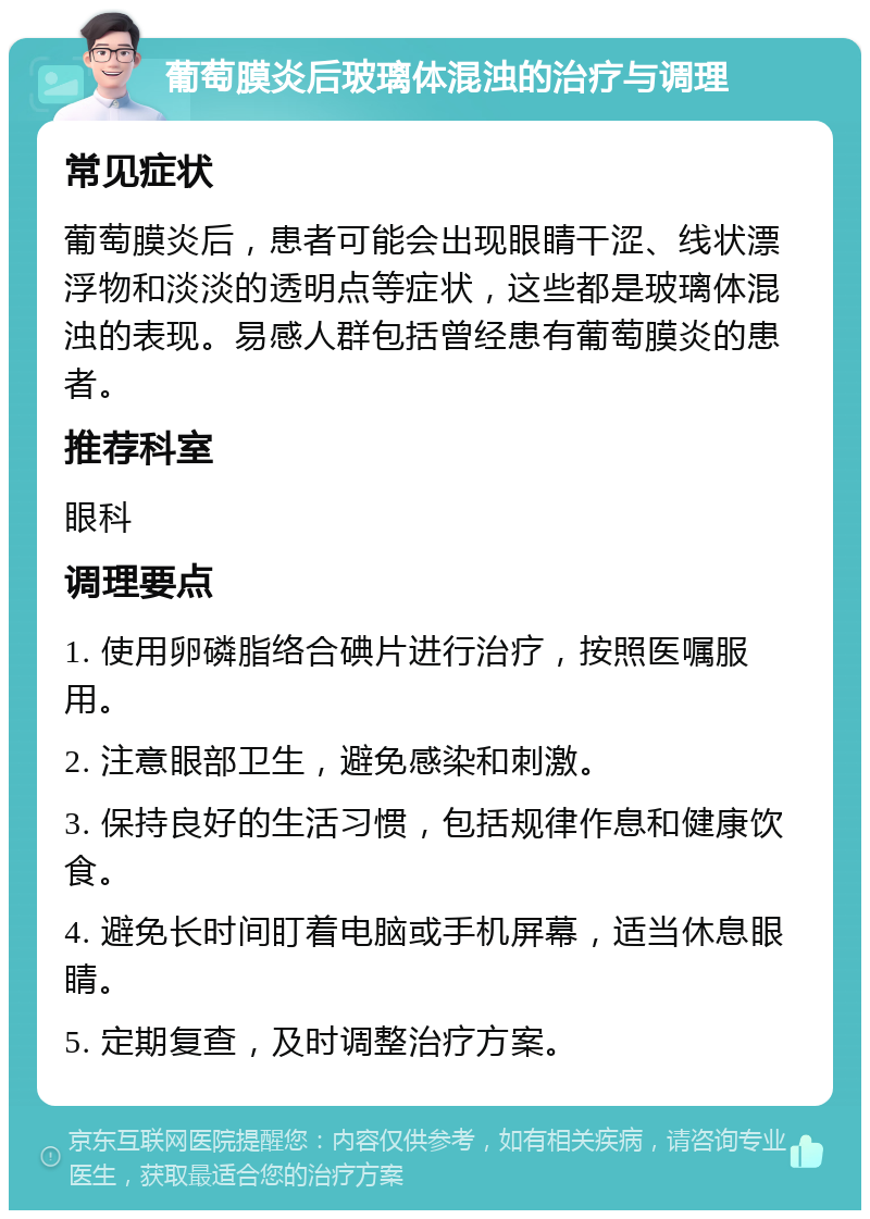 葡萄膜炎后玻璃体混浊的治疗与调理 常见症状 葡萄膜炎后，患者可能会出现眼睛干涩、线状漂浮物和淡淡的透明点等症状，这些都是玻璃体混浊的表现。易感人群包括曾经患有葡萄膜炎的患者。 推荐科室 眼科 调理要点 1. 使用卵磷脂络合碘片进行治疗，按照医嘱服用。 2. 注意眼部卫生，避免感染和刺激。 3. 保持良好的生活习惯，包括规律作息和健康饮食。 4. 避免长时间盯着电脑或手机屏幕，适当休息眼睛。 5. 定期复查，及时调整治疗方案。