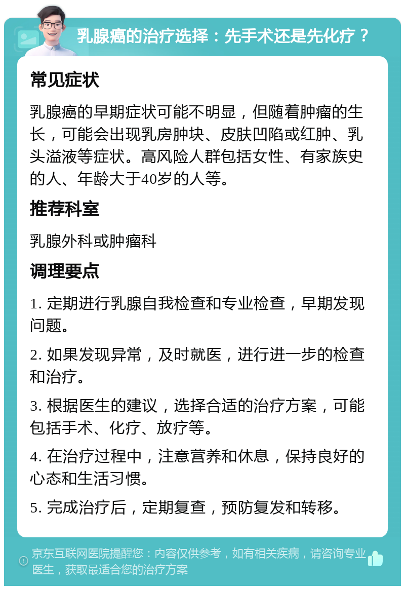 乳腺癌的治疗选择：先手术还是先化疗？ 常见症状 乳腺癌的早期症状可能不明显，但随着肿瘤的生长，可能会出现乳房肿块、皮肤凹陷或红肿、乳头溢液等症状。高风险人群包括女性、有家族史的人、年龄大于40岁的人等。 推荐科室 乳腺外科或肿瘤科 调理要点 1. 定期进行乳腺自我检查和专业检查，早期发现问题。 2. 如果发现异常，及时就医，进行进一步的检查和治疗。 3. 根据医生的建议，选择合适的治疗方案，可能包括手术、化疗、放疗等。 4. 在治疗过程中，注意营养和休息，保持良好的心态和生活习惯。 5. 完成治疗后，定期复查，预防复发和转移。