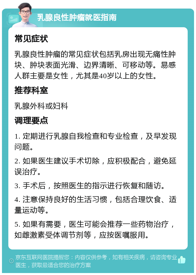 乳腺良性肿瘤就医指南 常见症状 乳腺良性肿瘤的常见症状包括乳房出现无痛性肿块、肿块表面光滑、边界清晰、可移动等。易感人群主要是女性，尤其是40岁以上的女性。 推荐科室 乳腺外科或妇科 调理要点 1. 定期进行乳腺自我检查和专业检查，及早发现问题。 2. 如果医生建议手术切除，应积极配合，避免延误治疗。 3. 手术后，按照医生的指示进行恢复和随访。 4. 注意保持良好的生活习惯，包括合理饮食、适量运动等。 5. 如果有需要，医生可能会推荐一些药物治疗，如雌激素受体调节剂等，应按医嘱服用。