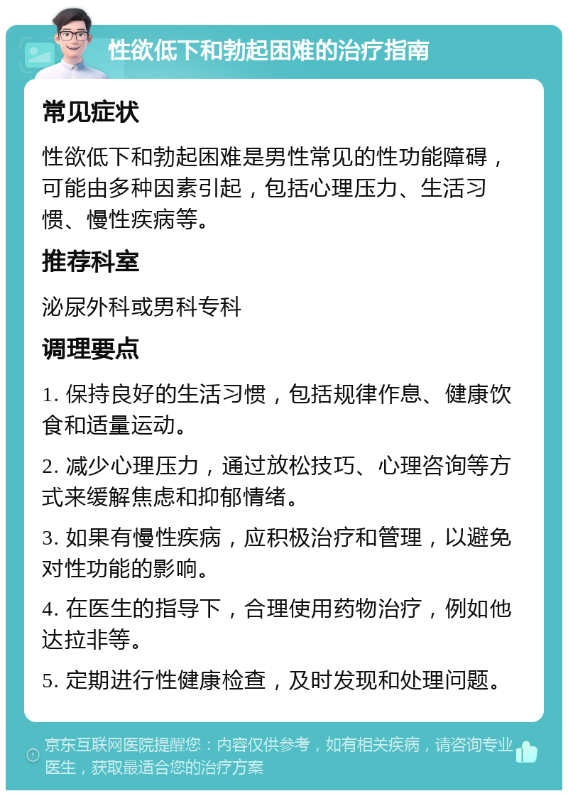 性欲低下和勃起困难的治疗指南 常见症状 性欲低下和勃起困难是男性常见的性功能障碍，可能由多种因素引起，包括心理压力、生活习惯、慢性疾病等。 推荐科室 泌尿外科或男科专科 调理要点 1. 保持良好的生活习惯，包括规律作息、健康饮食和适量运动。 2. 减少心理压力，通过放松技巧、心理咨询等方式来缓解焦虑和抑郁情绪。 3. 如果有慢性疾病，应积极治疗和管理，以避免对性功能的影响。 4. 在医生的指导下，合理使用药物治疗，例如他达拉非等。 5. 定期进行性健康检查，及时发现和处理问题。