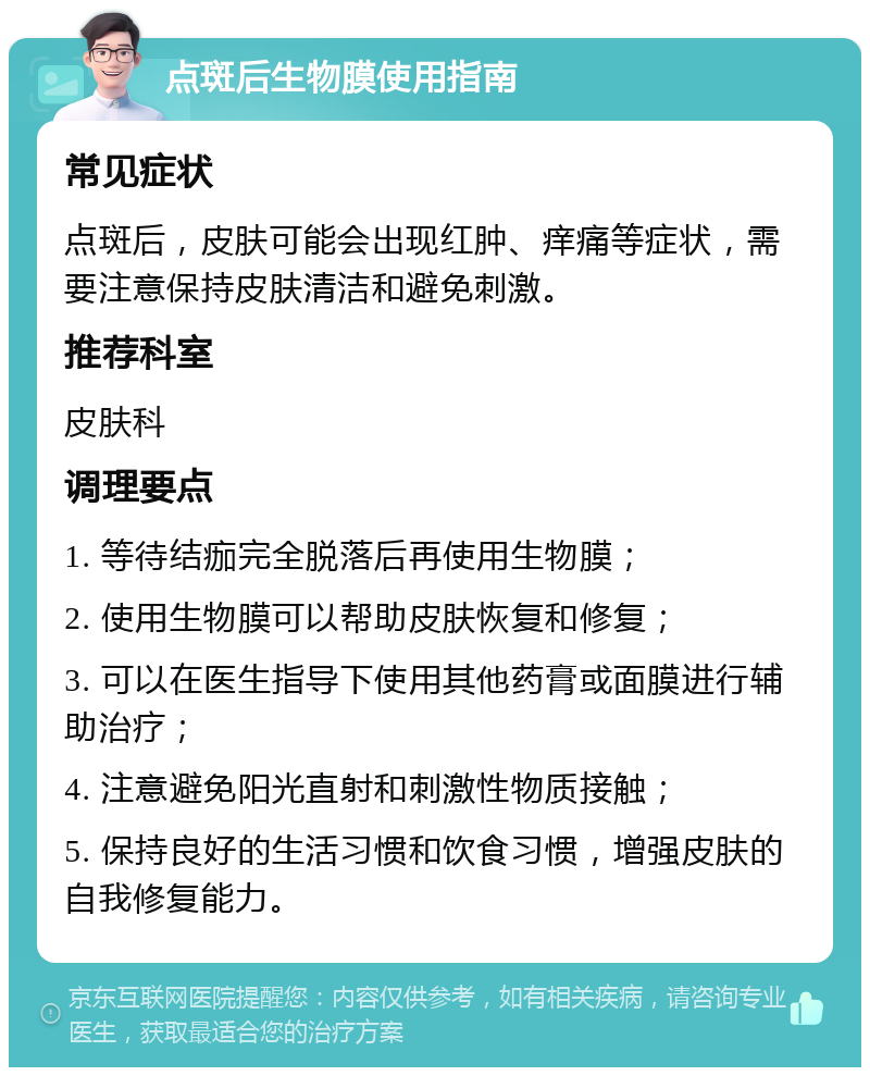 点斑后生物膜使用指南 常见症状 点斑后，皮肤可能会出现红肿、痒痛等症状，需要注意保持皮肤清洁和避免刺激。 推荐科室 皮肤科 调理要点 1. 等待结痂完全脱落后再使用生物膜； 2. 使用生物膜可以帮助皮肤恢复和修复； 3. 可以在医生指导下使用其他药膏或面膜进行辅助治疗； 4. 注意避免阳光直射和刺激性物质接触； 5. 保持良好的生活习惯和饮食习惯，增强皮肤的自我修复能力。