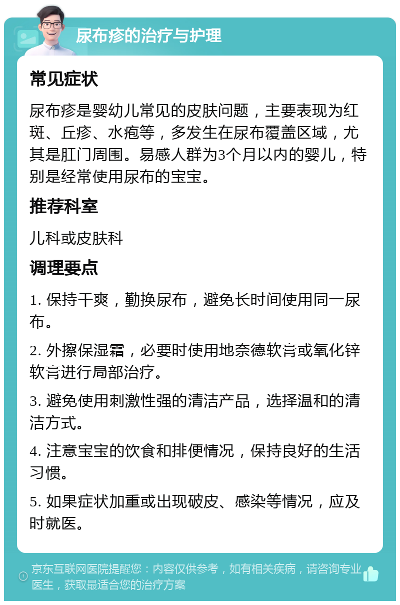 尿布疹的治疗与护理 常见症状 尿布疹是婴幼儿常见的皮肤问题，主要表现为红斑、丘疹、水疱等，多发生在尿布覆盖区域，尤其是肛门周围。易感人群为3个月以内的婴儿，特别是经常使用尿布的宝宝。 推荐科室 儿科或皮肤科 调理要点 1. 保持干爽，勤换尿布，避免长时间使用同一尿布。 2. 外擦保湿霜，必要时使用地奈德软膏或氧化锌软膏进行局部治疗。 3. 避免使用刺激性强的清洁产品，选择温和的清洁方式。 4. 注意宝宝的饮食和排便情况，保持良好的生活习惯。 5. 如果症状加重或出现破皮、感染等情况，应及时就医。