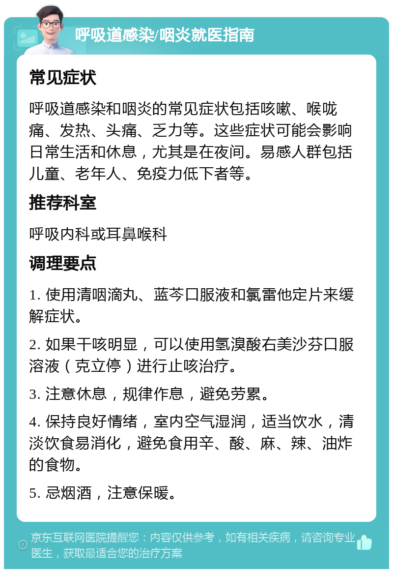 呼吸道感染/咽炎就医指南 常见症状 呼吸道感染和咽炎的常见症状包括咳嗽、喉咙痛、发热、头痛、乏力等。这些症状可能会影响日常生活和休息，尤其是在夜间。易感人群包括儿童、老年人、免疫力低下者等。 推荐科室 呼吸内科或耳鼻喉科 调理要点 1. 使用清咽滴丸、蓝芩口服液和氯雷他定片来缓解症状。 2. 如果干咳明显，可以使用氢溴酸右美沙芬口服溶液（克立停）进行止咳治疗。 3. 注意休息，规律作息，避免劳累。 4. 保持良好情绪，室内空气湿润，适当饮水，清淡饮食易消化，避免食用辛、酸、麻、辣、油炸的食物。 5. 忌烟酒，注意保暖。