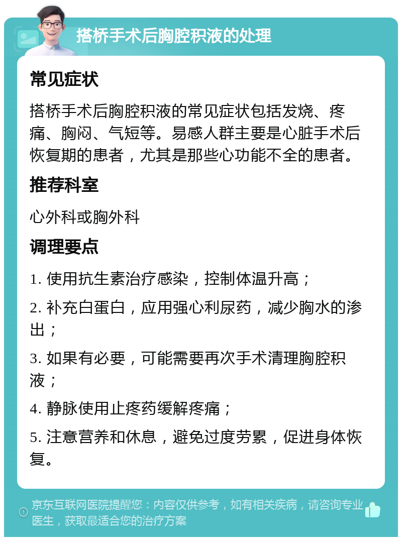 搭桥手术后胸腔积液的处理 常见症状 搭桥手术后胸腔积液的常见症状包括发烧、疼痛、胸闷、气短等。易感人群主要是心脏手术后恢复期的患者，尤其是那些心功能不全的患者。 推荐科室 心外科或胸外科 调理要点 1. 使用抗生素治疗感染，控制体温升高； 2. 补充白蛋白，应用强心利尿药，减少胸水的渗出； 3. 如果有必要，可能需要再次手术清理胸腔积液； 4. 静脉使用止疼药缓解疼痛； 5. 注意营养和休息，避免过度劳累，促进身体恢复。