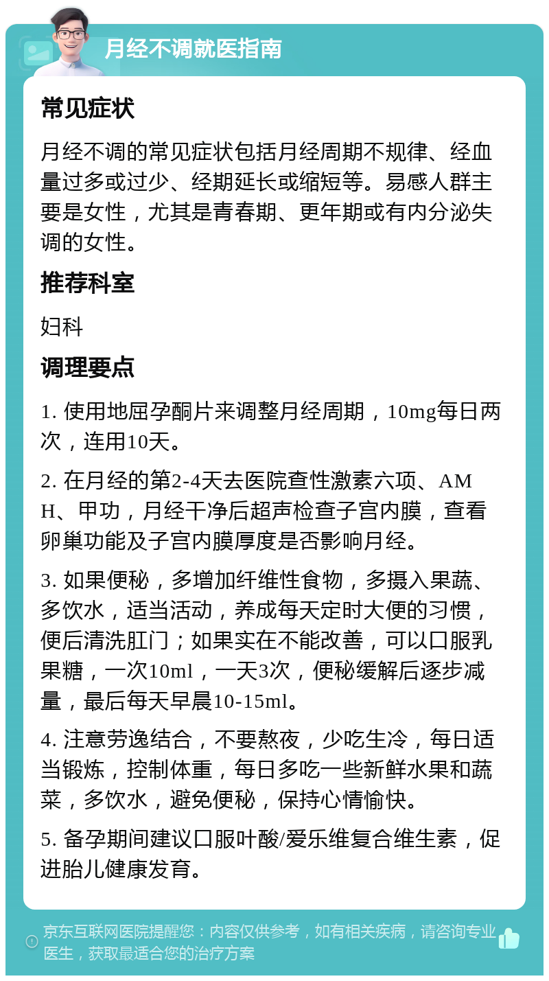 月经不调就医指南 常见症状 月经不调的常见症状包括月经周期不规律、经血量过多或过少、经期延长或缩短等。易感人群主要是女性，尤其是青春期、更年期或有内分泌失调的女性。 推荐科室 妇科 调理要点 1. 使用地屈孕酮片来调整月经周期，10mg每日两次，连用10天。 2. 在月经的第2-4天去医院查性激素六项、AMH、甲功，月经干净后超声检查子宫内膜，查看卵巢功能及子宫内膜厚度是否影响月经。 3. 如果便秘，多增加纤维性食物，多摄入果蔬、多饮水，适当活动，养成每天定时大便的习惯，便后清洗肛门；如果实在不能改善，可以口服乳果糖，一次10ml，一天3次，便秘缓解后逐步减量，最后每天早晨10-15ml。 4. 注意劳逸结合，不要熬夜，少吃生冷，每日适当锻炼，控制体重，每日多吃一些新鲜水果和蔬菜，多饮水，避免便秘，保持心情愉快。 5. 备孕期间建议口服叶酸/爱乐维复合维生素，促进胎儿健康发育。