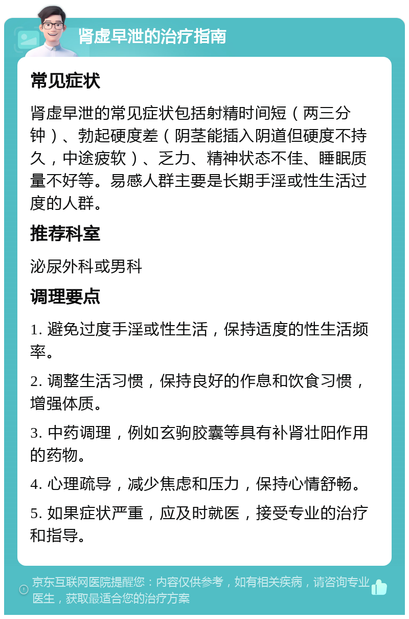 肾虚早泄的治疗指南 常见症状 肾虚早泄的常见症状包括射精时间短（两三分钟）、勃起硬度差（阴茎能插入阴道但硬度不持久，中途疲软）、乏力、精神状态不佳、睡眠质量不好等。易感人群主要是长期手淫或性生活过度的人群。 推荐科室 泌尿外科或男科 调理要点 1. 避免过度手淫或性生活，保持适度的性生活频率。 2. 调整生活习惯，保持良好的作息和饮食习惯，增强体质。 3. 中药调理，例如玄驹胶囊等具有补肾壮阳作用的药物。 4. 心理疏导，减少焦虑和压力，保持心情舒畅。 5. 如果症状严重，应及时就医，接受专业的治疗和指导。