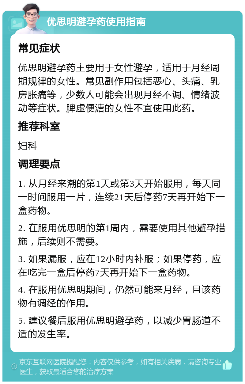 优思明避孕药使用指南 常见症状 优思明避孕药主要用于女性避孕，适用于月经周期规律的女性。常见副作用包括恶心、头痛、乳房胀痛等，少数人可能会出现月经不调、情绪波动等症状。脾虚便溏的女性不宜使用此药。 推荐科室 妇科 调理要点 1. 从月经来潮的第1天或第3天开始服用，每天同一时间服用一片，连续21天后停药7天再开始下一盒药物。 2. 在服用优思明的第1周内，需要使用其他避孕措施，后续则不需要。 3. 如果漏服，应在12小时内补服；如果停药，应在吃完一盒后停药7天再开始下一盒药物。 4. 在服用优思明期间，仍然可能来月经，且该药物有调经的作用。 5. 建议餐后服用优思明避孕药，以减少胃肠道不适的发生率。