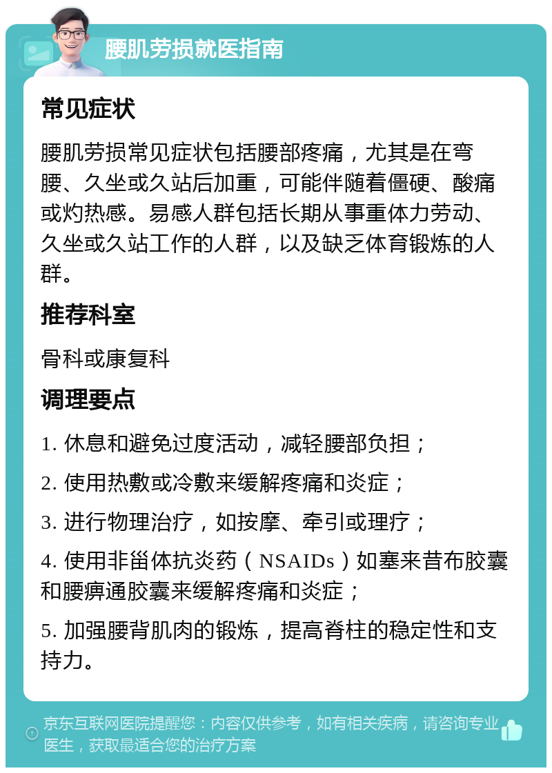 腰肌劳损就医指南 常见症状 腰肌劳损常见症状包括腰部疼痛，尤其是在弯腰、久坐或久站后加重，可能伴随着僵硬、酸痛或灼热感。易感人群包括长期从事重体力劳动、久坐或久站工作的人群，以及缺乏体育锻炼的人群。 推荐科室 骨科或康复科 调理要点 1. 休息和避免过度活动，减轻腰部负担； 2. 使用热敷或冷敷来缓解疼痛和炎症； 3. 进行物理治疗，如按摩、牵引或理疗； 4. 使用非甾体抗炎药（NSAIDs）如塞来昔布胶囊和腰痹通胶囊来缓解疼痛和炎症； 5. 加强腰背肌肉的锻炼，提高脊柱的稳定性和支持力。