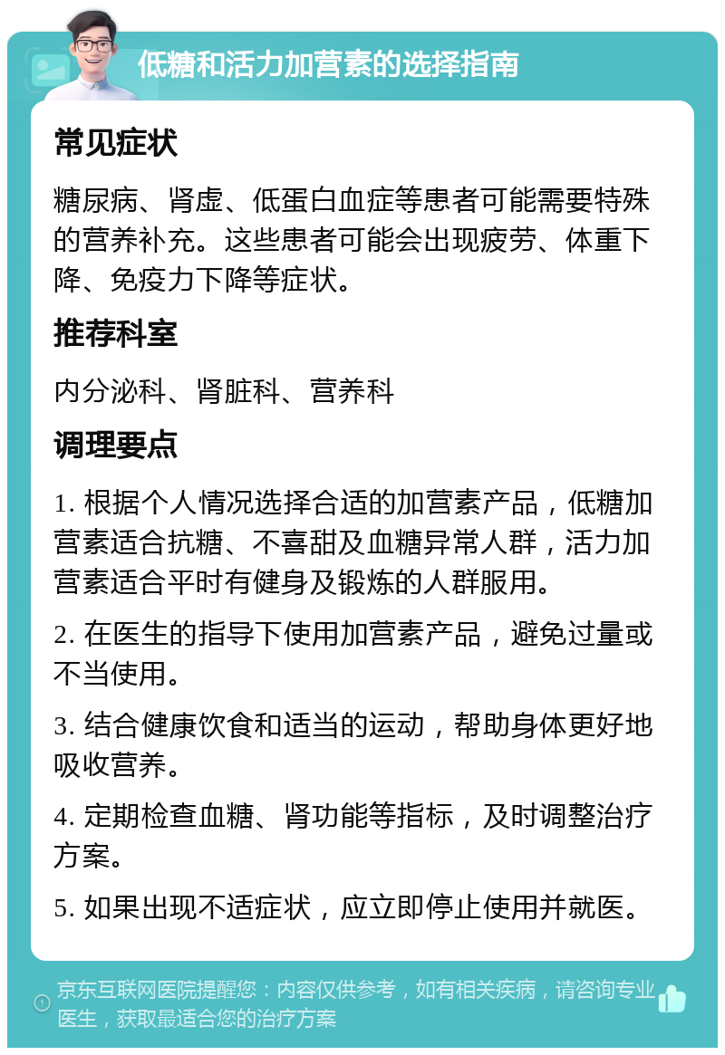 低糖和活力加营素的选择指南 常见症状 糖尿病、肾虚、低蛋白血症等患者可能需要特殊的营养补充。这些患者可能会出现疲劳、体重下降、免疫力下降等症状。 推荐科室 内分泌科、肾脏科、营养科 调理要点 1. 根据个人情况选择合适的加营素产品，低糖加营素适合抗糖、不喜甜及血糖异常人群，活力加营素适合平时有健身及锻炼的人群服用。 2. 在医生的指导下使用加营素产品，避免过量或不当使用。 3. 结合健康饮食和适当的运动，帮助身体更好地吸收营养。 4. 定期检查血糖、肾功能等指标，及时调整治疗方案。 5. 如果出现不适症状，应立即停止使用并就医。