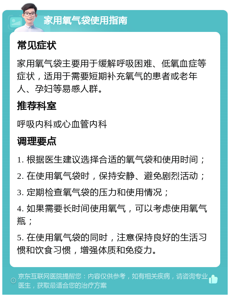 家用氧气袋使用指南 常见症状 家用氧气袋主要用于缓解呼吸困难、低氧血症等症状，适用于需要短期补充氧气的患者或老年人、孕妇等易感人群。 推荐科室 呼吸内科或心血管内科 调理要点 1. 根据医生建议选择合适的氧气袋和使用时间； 2. 在使用氧气袋时，保持安静、避免剧烈活动； 3. 定期检查氧气袋的压力和使用情况； 4. 如果需要长时间使用氧气，可以考虑使用氧气瓶； 5. 在使用氧气袋的同时，注意保持良好的生活习惯和饮食习惯，增强体质和免疫力。