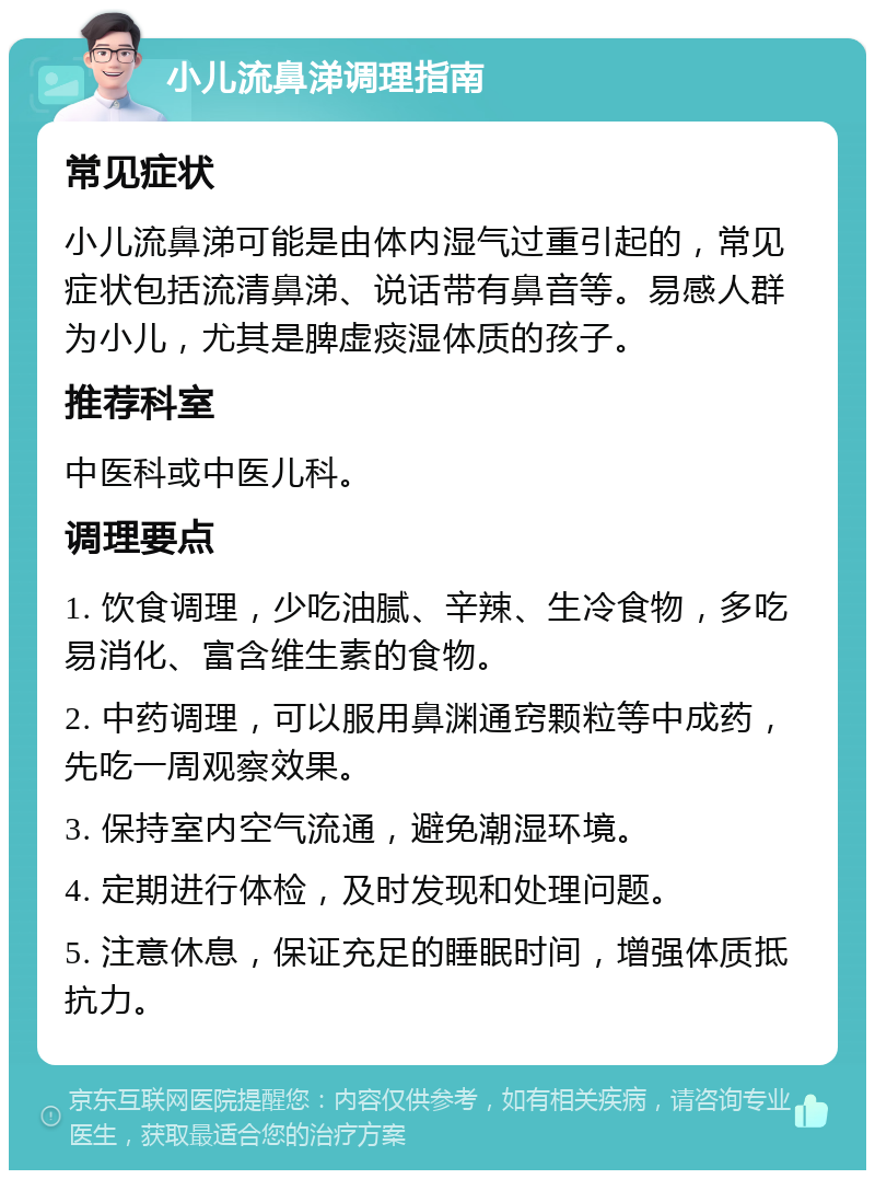 小儿流鼻涕调理指南 常见症状 小儿流鼻涕可能是由体内湿气过重引起的，常见症状包括流清鼻涕、说话带有鼻音等。易感人群为小儿，尤其是脾虚痰湿体质的孩子。 推荐科室 中医科或中医儿科。 调理要点 1. 饮食调理，少吃油腻、辛辣、生冷食物，多吃易消化、富含维生素的食物。 2. 中药调理，可以服用鼻渊通窍颗粒等中成药，先吃一周观察效果。 3. 保持室内空气流通，避免潮湿环境。 4. 定期进行体检，及时发现和处理问题。 5. 注意休息，保证充足的睡眠时间，增强体质抵抗力。