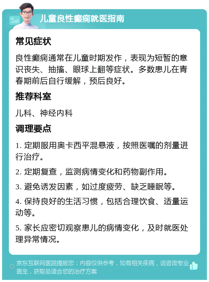 儿童良性癫痫就医指南 常见症状 良性癫痫通常在儿童时期发作，表现为短暂的意识丧失、抽搐、眼球上翻等症状。多数患儿在青春期前后自行缓解，预后良好。 推荐科室 儿科、神经内科 调理要点 1. 定期服用奥卡西平混悬液，按照医嘱的剂量进行治疗。 2. 定期复查，监测病情变化和药物副作用。 3. 避免诱发因素，如过度疲劳、缺乏睡眠等。 4. 保持良好的生活习惯，包括合理饮食、适量运动等。 5. 家长应密切观察患儿的病情变化，及时就医处理异常情况。